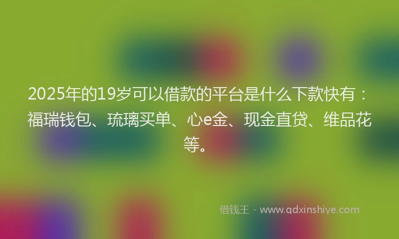 2025年的19岁可以借款的平台是什么下款快有：福瑞钱包、琉璃买单、心e金、现金直贷、维品花等。