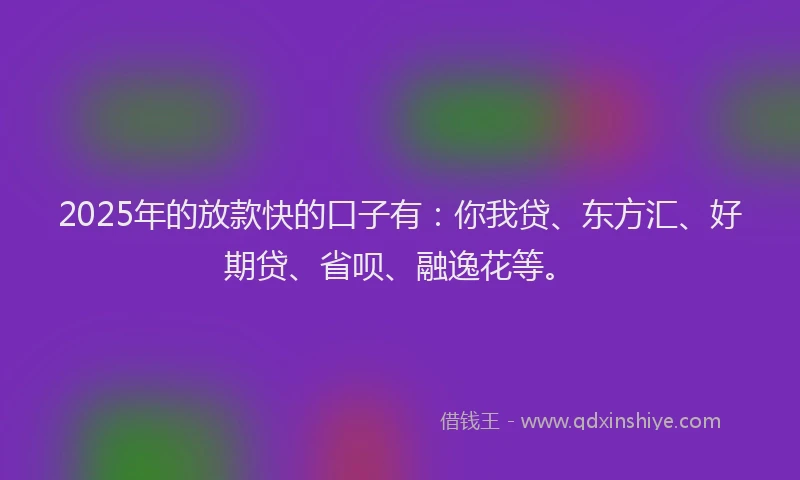 2025年的放款快的口子有：你我贷、东方汇、好期贷、省呗、融逸花等。