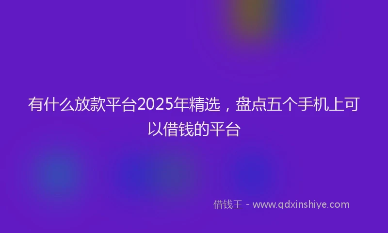 有什么放款平台2025年精选，盘点五个手机上可以借钱的平台