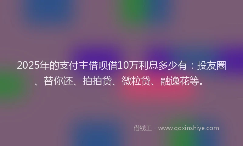 2025年的支付主借呗借10万利息多少有：投友圈、替你还、拍拍贷、微粒贷、融逸花等。