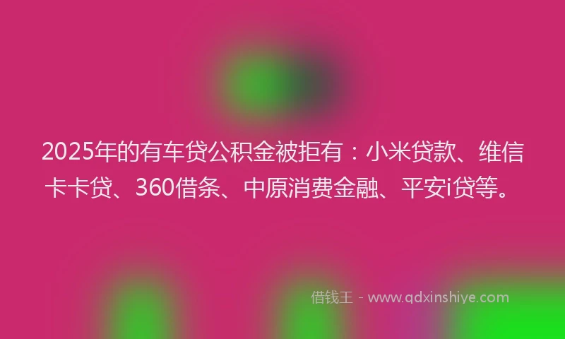 2025年的有车贷公积金被拒有：小米贷款、维信卡卡贷、360借条、中原消费金融、平安i贷等。