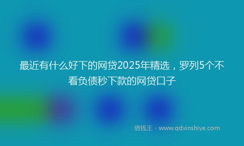最近有什么好下的网贷2025年精选，罗列5个不看负债秒下款的网贷口子