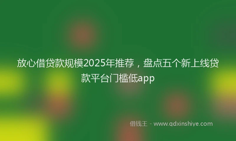 放心借贷款规模2025年推荐，盘点五个新上线贷款平台门槛低app
