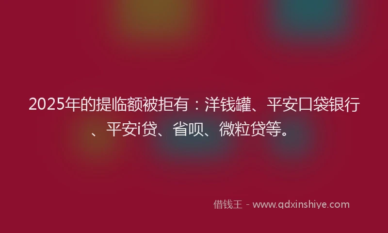 2025年的提临额被拒有：洋钱罐、平安口袋银行、平安i贷、省呗、微粒贷等。