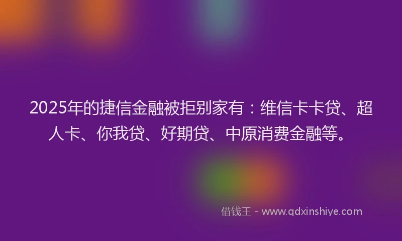 2025年的捷信金融被拒别家有：维信卡卡贷、超人卡、你我贷、好期贷、中原消费金融等。