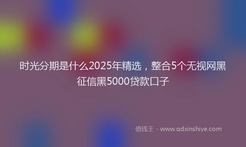 时光分期是什么2025年精选，整合5个无视网黑征信黑5000贷款口子