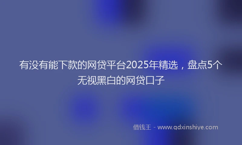 有没有能下款的网贷平台2025年精选，盘点5个无视黑白的网贷口子