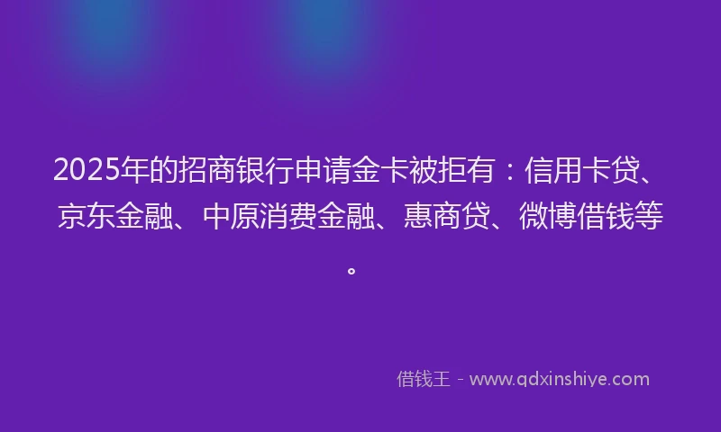2025年的招商银行申请金卡被拒有：信用卡贷、京东金融、中原消费金融、惠商贷、微博借钱等。