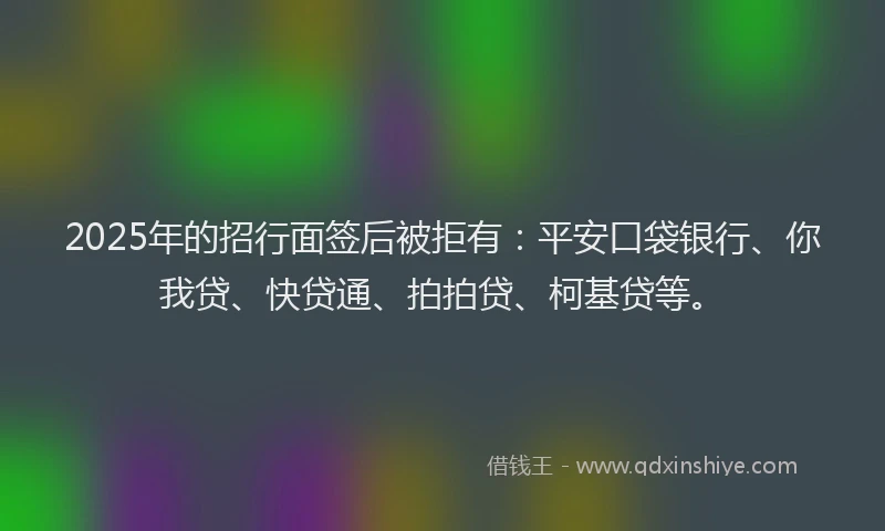 2025年的招行面签后被拒有：平安口袋银行、你我贷、快贷通、拍拍贷、柯基贷等。
