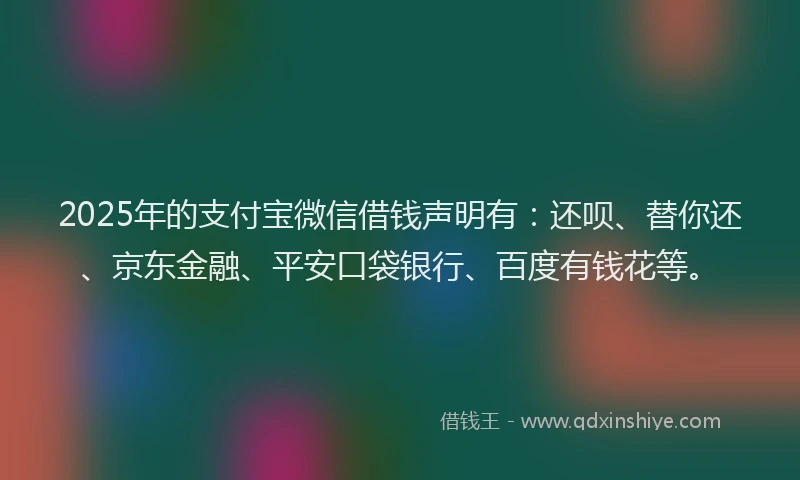 2025年的支付宝微信借钱声明有：还呗、替你还、京东金融、平安口袋银行、百度有钱花等。