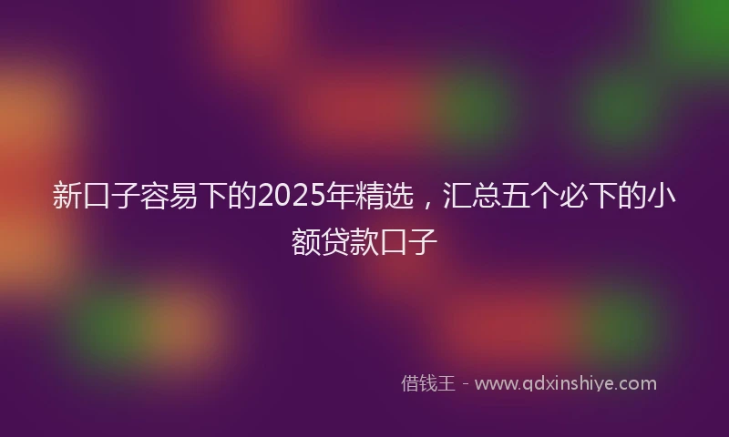 新口子容易下的2025年精选，汇总五个必下的小额贷款口子