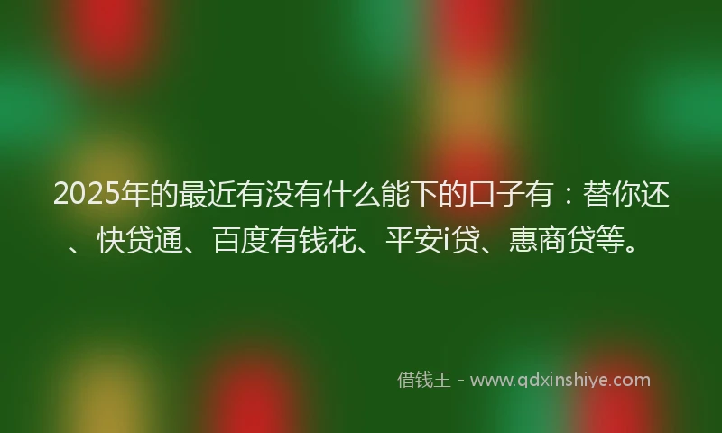 2025年的最近有没有什么能下的口子有：替你还、快贷通、百度有钱花、平安i贷、惠商贷等。