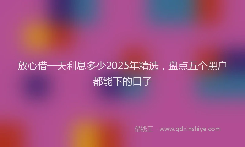 放心借一天利息多少2025年精选，盘点五个黑户都能下的口子