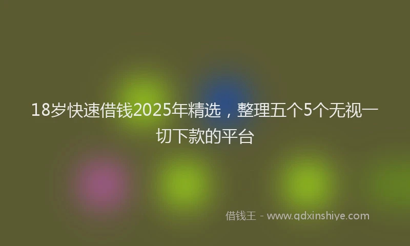 18岁快速借钱2025年精选，整理五个5个无视一切下款的平台