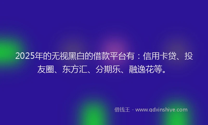 2025年的无视黑白的借款平台有：信用卡贷、投友圈、东方汇、分期乐、融逸花等。