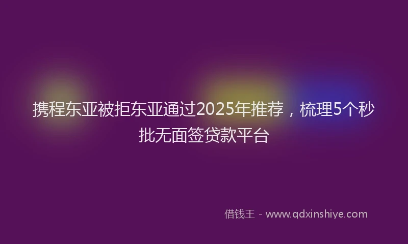 携程东亚被拒东亚通过2025年推荐，梳理5个秒批无面签贷款平台