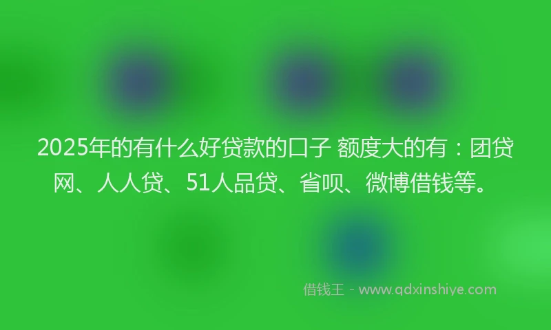 2025年的有什么好贷款的口子 额度大的有：团贷网、人人贷、51人品贷、省呗、微博借钱等。