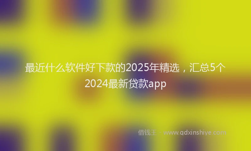 最近什么软件好下款的2025年精选，汇总5个2024最新贷款app