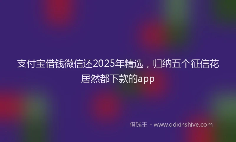 支付宝借钱微信还2025年精选，归纳五个征信花居然都下款的app