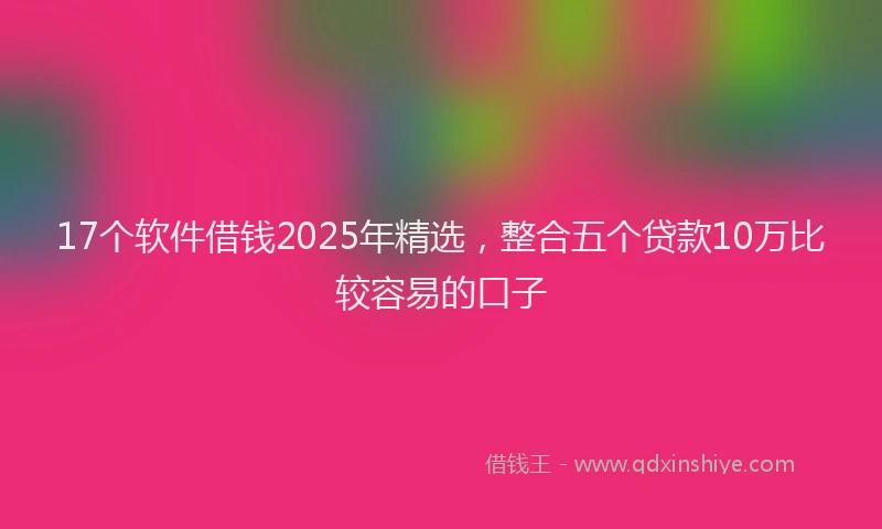 17个软件借钱2025年精选，整合五个贷款10万比较容易的口子