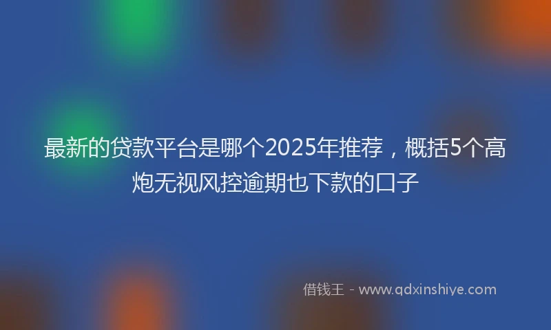 最新的贷款平台是哪个2025年推荐，概括5个高炮无视风控逾期也下款的口子