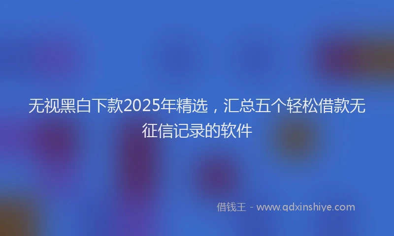 无视黑白下款2025年精选，汇总五个轻松借款无征信记录的软件