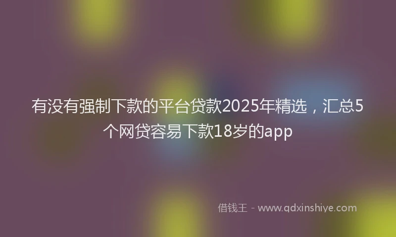 有没有强制下款的平台贷款2025年精选，汇总5个网贷容易下款18岁的app