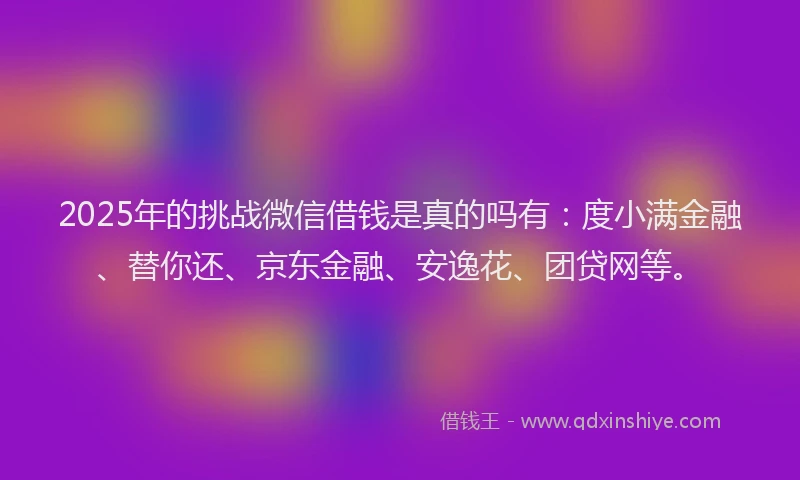 2025年的挑战微信借钱是真的吗有：度小满金融、替你还、京东金融、安逸花、团贷网等。