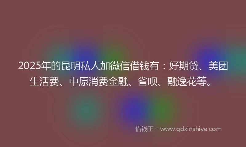 2025年的昆明私人加微信借钱有：好期贷、美团生活费、中原消费金融、省呗、融逸花等。