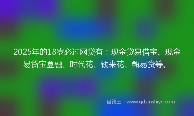 2025年的18岁必过网贷有:现金贷易借宝、现金易贷宝盒融、时代花、钱来花、甄易贷等。