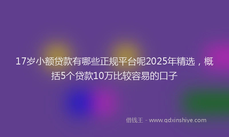 17岁小额贷款有哪些正规平台呢2025年精选，概括5个贷款10万比较容易的口子