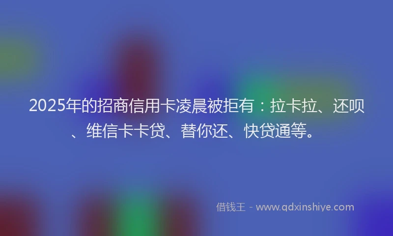 2025年的招商信用卡凌晨被拒有：拉卡拉、还呗、维信卡卡贷、替你还、快贷通等。