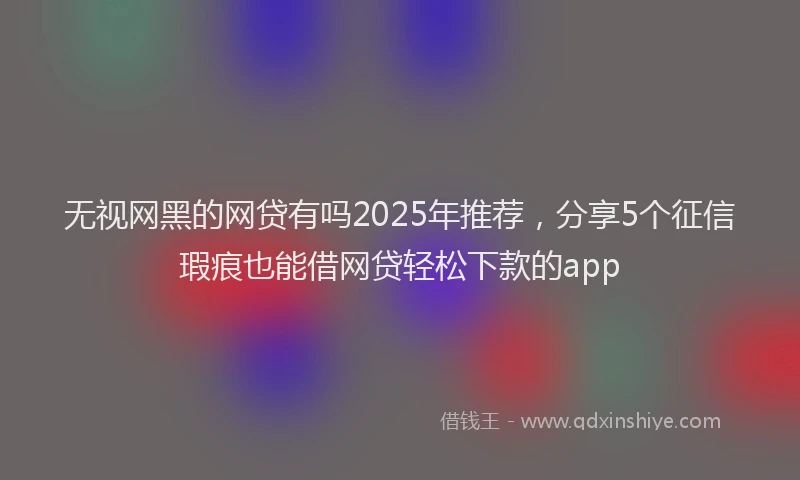 无视网黑的网贷有吗2025年推荐，分享5个征信瑕疵也能借网贷轻松下款的app