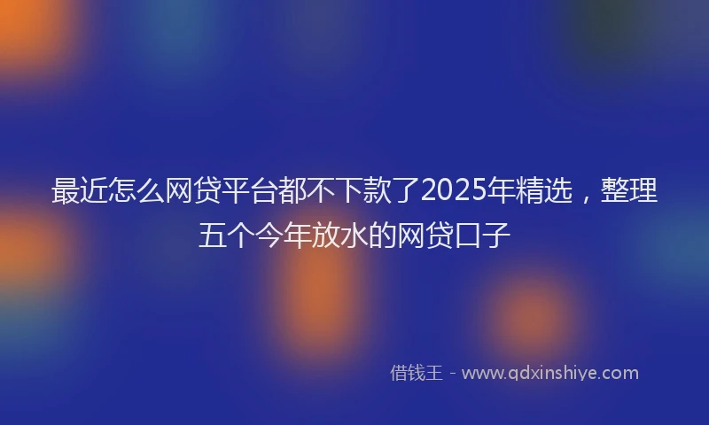 最近怎么网贷平台都不下款了2025年精选，整理五个今年放水的网贷口子