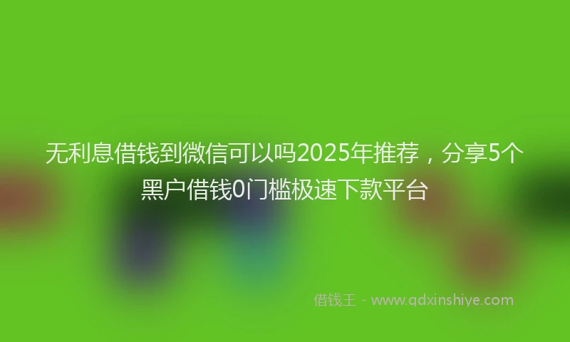 无利息借钱到微信可以吗2025年推荐，分享5个黑户借钱0门槛极速下款平台
