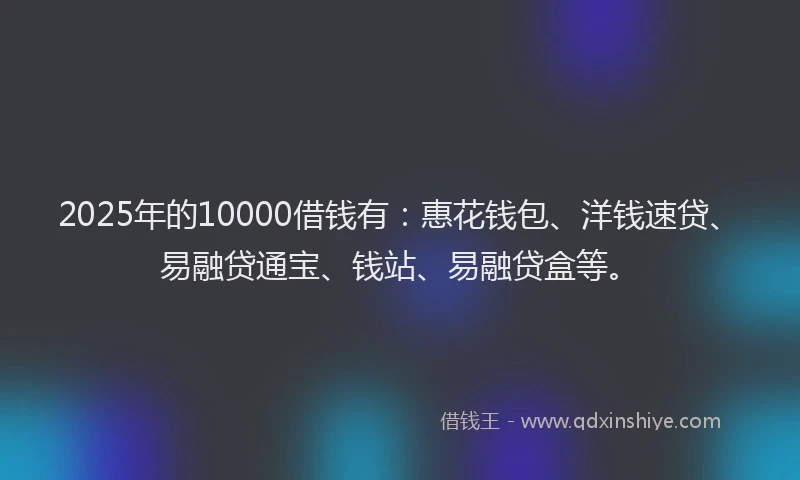2025年的10000借钱有：惠花钱包、洋钱速贷、易融贷通宝、钱站、易融贷盒等。