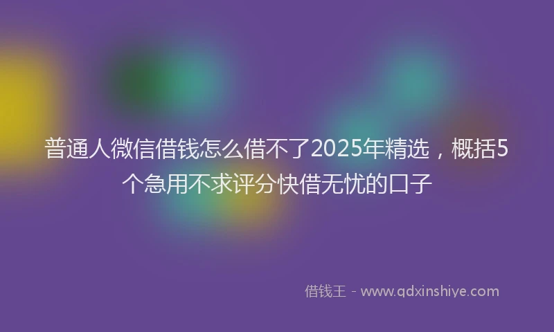 普通人微信借钱怎么借不了2025年精选，概括5个急用不求评分快借无忧的口子
