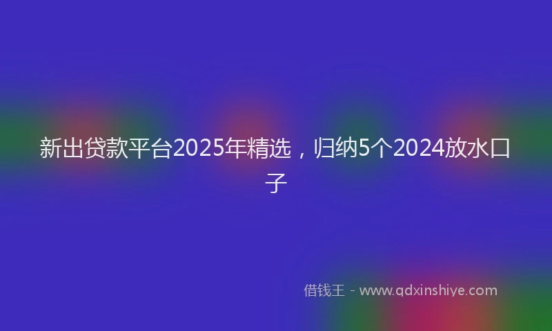 新出贷款平台2025年精选，归纳5个2024放水口子