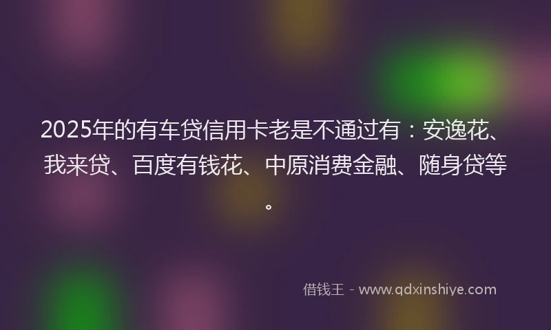 2025年的有车贷信用卡老是不通过有：安逸花、我来贷、百度有钱花、中原消费金融、随身贷等。