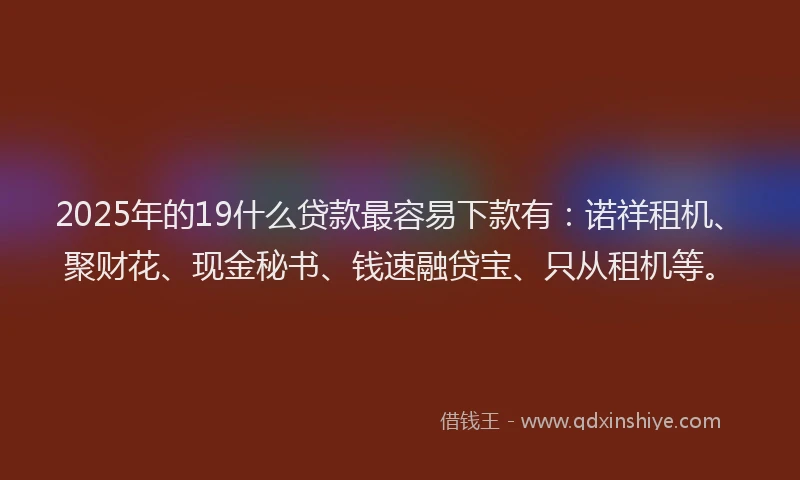 2025年的19什么贷款最容易下款有：诺祥租机、聚财花、现金秘书、钱速融贷宝、只从租机等。