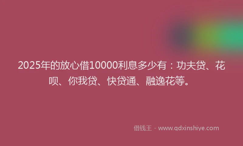 2025年的放心借10000利息多少有：功夫贷、花呗、你我贷、快贷通、融逸花等。