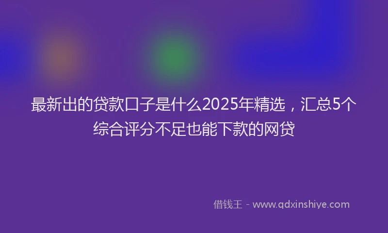 最新出的贷款口子是什么2025年精选，汇总5个综合评分不足也能下款的网贷