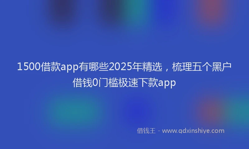 1500借款app有哪些2025年精选，梳理五个黑户借钱0门槛极速下款app
