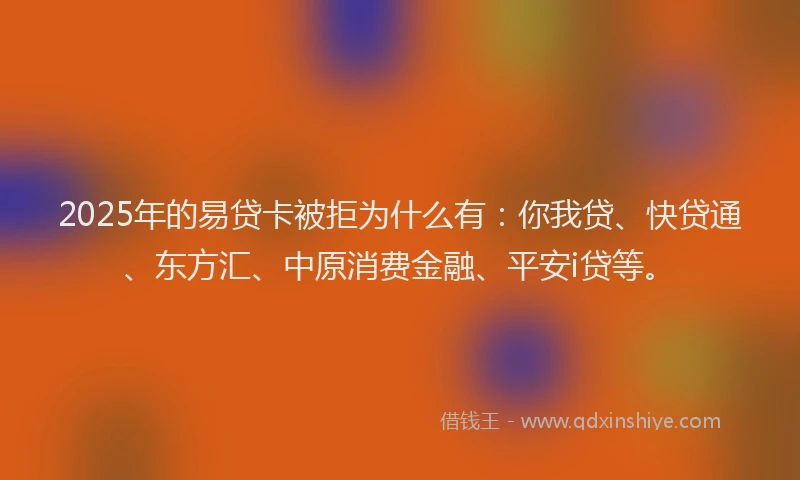 2025年的易贷卡被拒为什么有：你我贷、快贷通、东方汇、中原消费金融、平安i贷等。