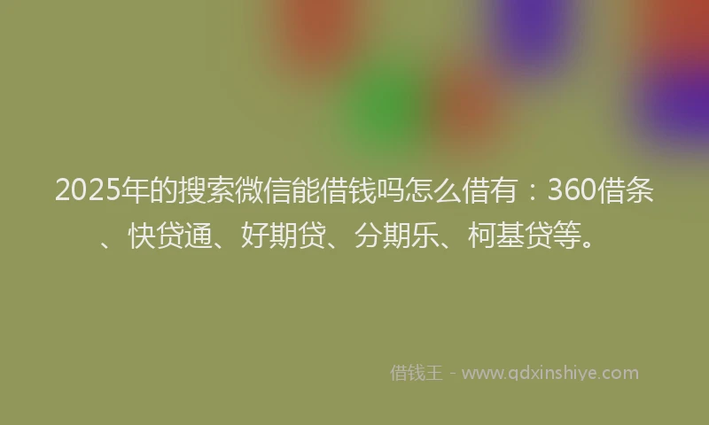 2025年的搜索微信能借钱吗怎么借有：360借条、快贷通、好期贷、分期乐、柯基贷等。