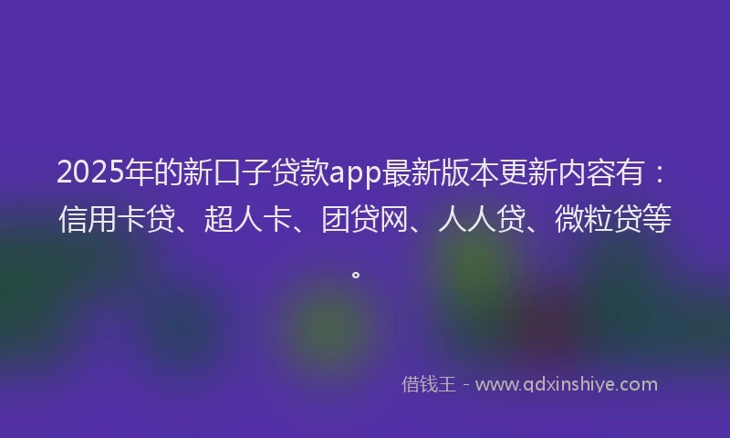 2025年的新口子贷款app最新版本更新内容有：信用卡贷、超人卡、团贷网、人人贷、微粒贷等。