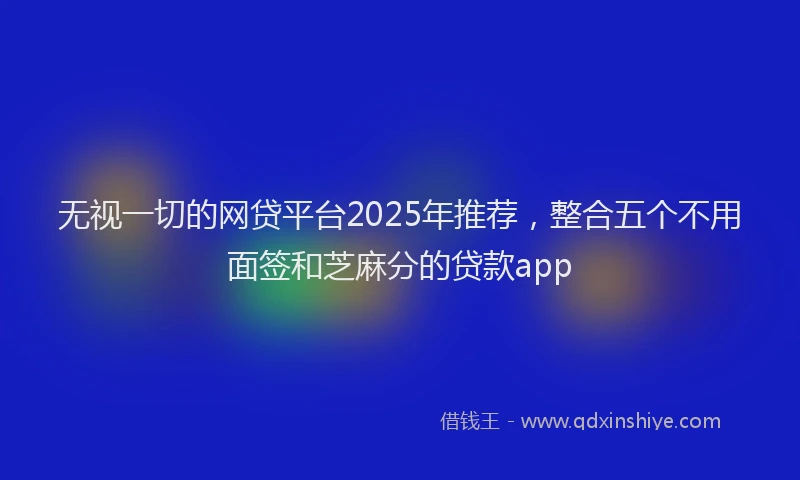 无视一切的网贷平台2025年推荐，整合五个不用面签和芝麻分的贷款app