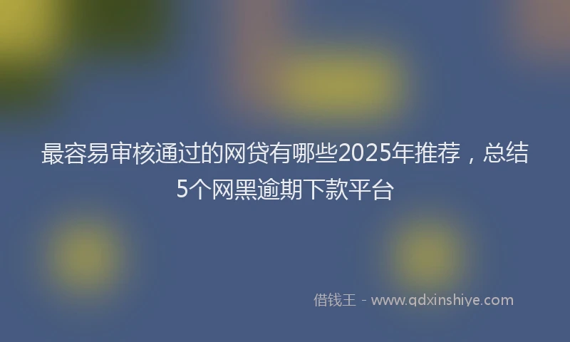 最容易审核通过的网贷有哪些2025年推荐，总结5个网黑逾期下款平台