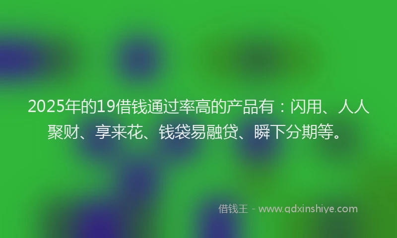 2025年的19借钱通过率高的产品有：闪用、人人聚财、享来花、钱袋易融贷、瞬下分期等。
