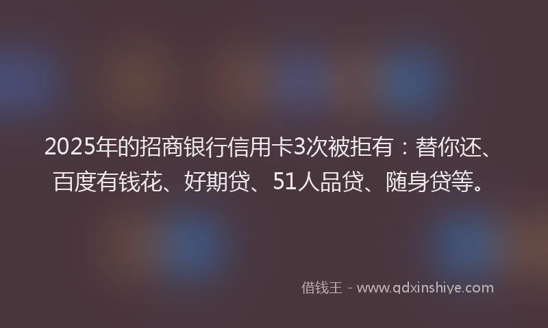 2025年的招商银行信用卡3次被拒有：替你还、百度有钱花、好期贷、51人品贷、随身贷等。